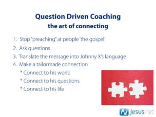 Question Driven Coaching
               the art of connecting
1. Stop “preaching” at people ‘the gospel’
2. Ask questions
3. Translate the message into Johnny X’s language
4. Make a tailormade connection
   * Connect to his world
   * Connect to his questions
   * Connect to his life
 