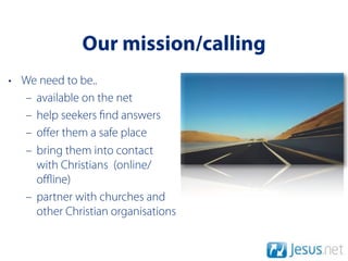 Our mission/calling
• We need to be..
  – available on the net
  – help seekers nd answers
  – oﬀer them a safe place
  – bring them into contact
    with Christians (online/
    oﬄine)
  – partner with churches and
    other Christian organisations
 
