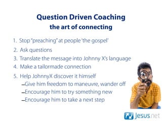 Question Driven Coaching
                the art of connecting
1. Stop “preaching” at people ‘the gospel’
2. Ask questions
3. Translate the message into Johnny X’s language
4. Make a tailormade connection
5. Help JohnnyX discover it himself
   –Give him freedom to maneuvre, wander oﬀ
   –Encourage him to try something new
   –Encourage him to take a next step
 