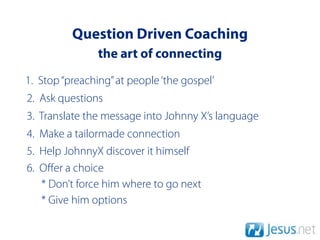 Question Driven Coaching
                the art of connecting
1. Stop “preaching” at people ‘the gospel’
2. Ask questions
3. Translate the message into Johnny X’s language
4. Make a tailormade connection
5. Help JohnnyX discover it himself
6. Oﬀer a choice
   * Don’t force him where to go next
   * Give him options
 