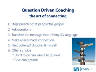 Question Driven Coaching
                the art of connecting
1. Stop “preaching” at people ‘the gospel’
2. Ask questions
3. Translate the message into Johnny X’s language
4. Make a tailormade connection
5. Help JohnnyX discover it himself
6. Oﬀer a choice
   * Don’t force him where to go next
   * Give him options
 
