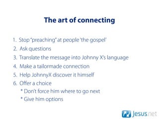 The art of connecting

1. Stop “preaching” at people ‘the gospel’
2. Ask questions
3. Translate the message into Johnny X’s language
4. Make a tailormade connection
5. Help JohnnyX discover it himself
6. Oﬀer a choice
   * Don’t force him where to go next
   * Give him options
 