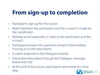 From sign-up to completion
• Participants sign up for the course
• Match between the participant and the e-coach is made by
  the coordinator
• Website sends automatic e-mails to the participant and the
  e-coach
• Participant answers the questions of each theme before
  moving on to the next theme
• E-coach responds in the Dialogue-module
• Interaction takes place through the Dialogue, message-
  board and chat
• At the end of the course, participants are invited to a next
  step
 