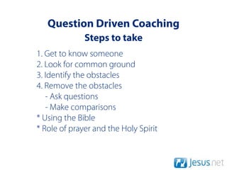 Question Driven Coaching
              Steps to take
1. Get to know someone
2. Look for common ground
3. Identify the obstacles
4. Remove the obstacles
   - Ask questions
   - Make comparisons
* Using the Bible
* Role of prayer and the Holy Spirit
 