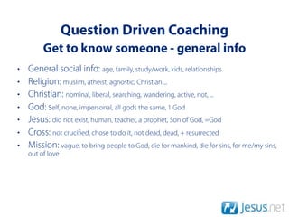Question Driven Coaching
         Get to know someone - general info
•   General social info: age, family, study/work, kids, relationships
•   Religion: muslim, atheist, agnostic, Christian....
•   Christian: nominal, liberal, searching, wandering, active, not, ...
•   God: self, none, impersonal, all gods the same, 1 God
•   Jesus: did not exist, human, teacher, a prophet, Son of God, =God
•   Cross: not cruci ed, chose to do it, not dead, dead, + resurrected
•   Mission: vague, to bring people to God, die for mankind, die for sins, for me/my sins,
    out of love
 