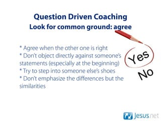 Question Driven Coaching
   Look for common ground: agree

* Agree when the other one is right
* Don’t object directly against someone’s
statements (especially at the beginning)
* Try to step into someone else’s shoes
* Don’t emphasize the diﬀerences but the
similarities
 