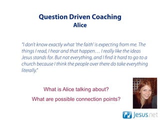 Question Driven Coaching
                          Alice


“I don’t know exactly what ‘the faith' is expecting from me. The
things I read, I hear and that happen… I really like the ideas
Jesus stands for. But not everything, and I nd it hard to go to a
church because I think the people over there do take everything
literally.”


           What is Alice talking about?
     What are possible connection points?
 