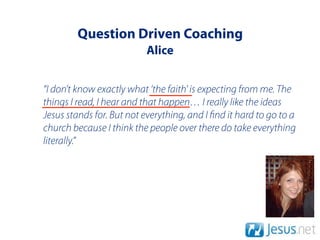 Question Driven Coaching
                          Alice


“I don’t know exactly what ‘the faith' is expecting from me. The
things I read, I hear and that happen… I really like the ideas
Jesus stands for. But not everything, and I nd it hard to go to a
church because I think the people over there do take everything
literally.”
 