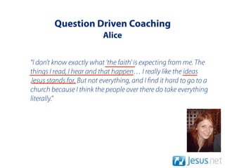 Question Driven Coaching
                          Alice


“I don’t know exactly what ‘the faith' is expecting from me. The
things I read, I hear and that happen… I really like the ideas
Jesus stands for. But not everything, and I nd it hard to go to a
church because I think the people over there do take everything
literally.”
 