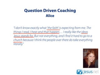 Question Driven Coaching
                          Alice


“I don’t know exactly what ‘the faith' is expecting from me. The
things I read, I hear and that happen… I really like the ideas
Jesus stands for. But not everything, and I nd it hard to go to a
church because I think the people over there do take everything
literally.”
 