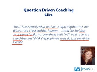 Question Driven Coaching
                          Alice


“I don’t know exactly what ‘the faith' is expecting from me. The
things I read, I hear and that happen… I really like the ideas
Jesus stands for. But not everything, and I nd it hard to go to a
church because I think the people over there do take everything
literally.”
 