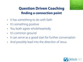 Question Driven Coaching
              nding a connection point
•   It has something to do with faith
•   It’s something positive
•   You both agree wholeheartedly
•   It’s common ground
•   It can serve as a good start for further conversation
•   And possibly lead into the direction of Jesus
 