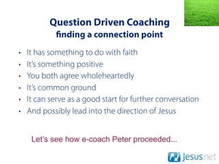 Question Driven Coaching
              nding a connection point
•   It has something to do with faith
•   It’s something positive
•   You both agree wholeheartedly
•   It’s common ground
•   It can serve as a good start for further conversation
•   And possibly lead into the direction of Jesus


     Let’s see how e-coach Peter proceeded...
 