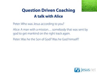 Question Driven Coaching
               A talk with Alice
Peter: Who was Jesus according to you?
Alice: A man with a mission… somebody that was sent by
god to get mankind on the right track again.
Peter: Was he the Son of God? Was he God himself?
 