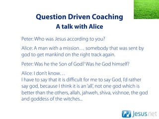 Question Driven Coaching
                A talk with Alice
Peter: Who was Jesus according to you?
Alice: A man with a mission… somebody that was sent by
god to get mankind on the right track again.
Peter: Was he the Son of God? Was he God himself?
Alice: I don’t know…
I have to say that it is diﬃcult for me to say God, I’d rather
say god, because I think it is an ‘all’, not one god which is
better than the others, allah, jahweh, shiva, vishnoe, the god
and goddess of the witches...
 