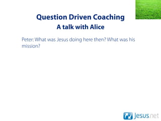 Question Driven Coaching
               A talk with Alice
Peter: What was Jesus doing here then? What was his
mission?
 