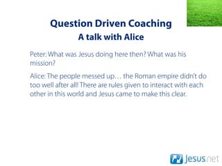 Question Driven Coaching
                 A talk with Alice
Peter: What was Jesus doing here then? What was his
mission?
Alice: The people messed up… the Roman empire didn’t do
too well after all! There are rules given to interact with each
other in this world and Jesus came to make this clear.
 