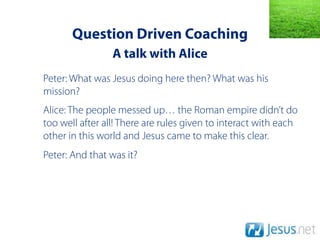 Question Driven Coaching
                 A talk with Alice
Peter: What was Jesus doing here then? What was his
mission?
Alice: The people messed up… the Roman empire didn’t do
too well after all! There are rules given to interact with each
other in this world and Jesus came to make this clear.
Peter: And that was it?
 