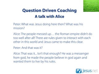 Question Driven Coaching
                 A talk with Alice
Peter: What was Jesus doing here then? What was his
mission?
Alice: The people messed up… the Roman empire didn’t do
too well after all! There are rules given to interact with each
other in this world and Jesus came to make this clear.
Peter: And that was it?
Alice: That was it... Isn’t that enough? He was a messenger
from god, he made the people believe in god again and
wanted them to live by his rules.
 