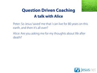 Question Driven Coaching
                 A talk with Alice
Peter: So Jesus ‘saved’ me that I can live for 80 years on this
earth, and then it’s all over?
Alice: Are you asking me for my thoughts about life after
death?
 
