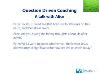 Question Driven Coaching
                 A talk with Alice
Peter: So Jesus ‘saved’ me that I can live for 80 years on this
earth, and then it’s all over?
Alice: Are you asking me for my thoughts about life after
death?
Peter: Well, I want to know whether you think what Jesus
did was only of signi cance for how we live on earth today?
 