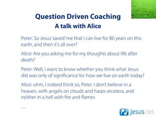 Question Driven Coaching
                 A talk with Alice
Peter: So Jesus ‘saved’ me that I can live for 80 years on this
earth, and then it’s all over?
Alice: Are you asking me for my thoughts about life after
death?
Peter: Well, I want to know whether you think what Jesus
did was only of signi cance for how we live on earth today?
Alice: uhm, I indeed think so, Peter. I don’t believe in a
heaven, with angels on clouds and harps etcetera, and
neither in a hell with re and ames
…
 