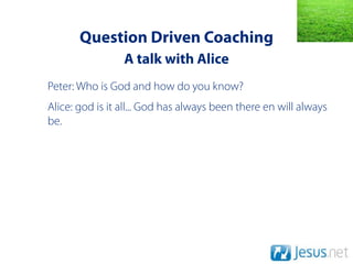 Question Driven Coaching
                 A talk with Alice
Peter: Who is God and how do you know?
Alice: god is it all... God has always been there en will always
be.
 