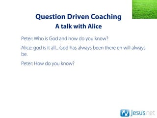Question Driven Coaching
                 A talk with Alice
Peter: Who is God and how do you know?
Alice: god is it all... God has always been there en will always
be.
Peter: How do you know?
 