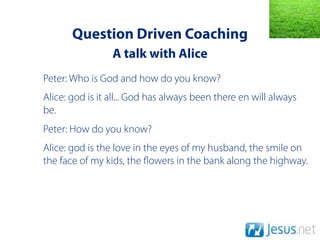 Question Driven Coaching
                 A talk with Alice
Peter: Who is God and how do you know?
Alice: god is it all... God has always been there en will always
be.
Peter: How do you know?
Alice: god is the love in the eyes of my husband, the smile on
the face of my kids, the owers in the bank along the highway.
 