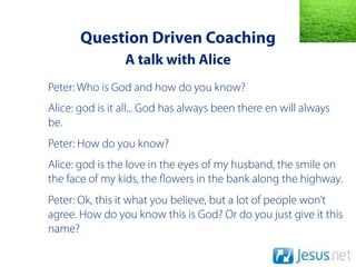 Question Driven Coaching
                 A talk with Alice
Peter: Who is God and how do you know?
Alice: god is it all... God has always been there en will always
be.
Peter: How do you know?
Alice: god is the love in the eyes of my husband, the smile on
the face of my kids, the owers in the bank along the highway.
Peter: Ok, this it what you believe, but a lot of people won’t
agree. How do you know this is God? Or do you just give it this
name?
 