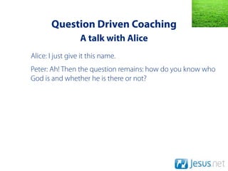 Question Driven Coaching
                  A talk with Alice
Alice: I just give it this name.
Peter: Ah! Then the question remains: how do you know who
God is and whether he is there or not?
 