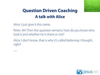 Question Driven Coaching
                  A talk with Alice
Alice: I just give it this name.
Peter: Ah! Then the question remains: how do you know who
God is and whether he is there or not?
Alice: I don’t know, that is why it’s called believing I thought,
right?
......
 