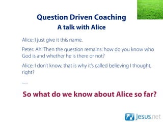 Question Driven Coaching
                  A talk with Alice
Alice: I just give it this name.
Peter: Ah! Then the question remains: how do you know who
God is and whether he is there or not?
Alice: I don’t know, that is why it’s called believing I thought,
right?
......

So what do we know about Alice so far?
 