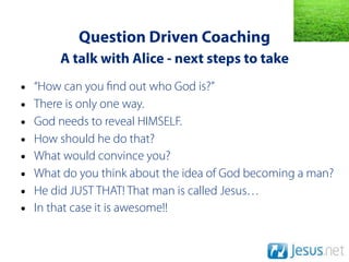 Question Driven Coaching
        A talk with Alice - next steps to take
•   “How can you nd out who God is?”
•   There is only one way.
•   God needs to reveal HIMSELF.
•   How should he do that?
•   What would convince you?
•   What do you think about the idea of God becoming a man?
•   He did JUST THAT! That man is called Jesus…
•   In that case it is awesome!!
 