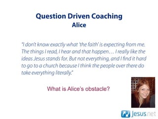 Question Driven Coaching
                        Alice

“I don’t know exactly what ‘the faith' is expecting from me.
The things I read, I hear and that happen… I really like the
ideas Jesus stands for. But not everything, and I nd it hard
to go to a church because I think the people over there do
take everything literally.”

            What is Alice’s obstacle?
 
