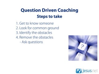 Question Driven Coaching
            Steps to take
1. Get to know someone
2. Look for common ground
3. Identify the obstacles
4. Remove the obstacles
   - Ask questions
 