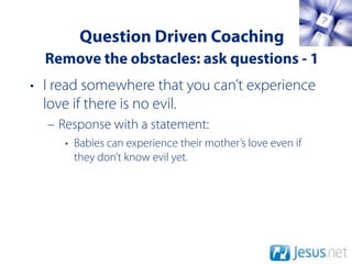 Question Driven Coaching
  Remove the obstacles: ask questions - 1
• I read somewhere that you can’t experience
  love if there is no evil.
  – Response with a statement:
     • Babies can experience their mother’s love even if
       they don’t know evil yet.
 