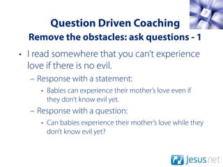 Question Driven Coaching
  Remove the obstacles: ask questions - 1
• I read somewhere that you can’t experience
  love if there is no evil.
  – Response with a statement:
     • Babies can experience their mother’s love even if
       they don’t know evil yet.
  – Response with a question:
     • Can babies experience their mother’s love while they
       don’t know evil yet?
 