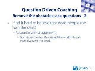 Question Driven Coaching
  Remove the obstacles: ask questions - 2
• I nd it hard to believe that dead people rise
  from the dead
  – Response with a statement:
     • God is our Creator. He created the world. He can
       then also raise the dead.
 