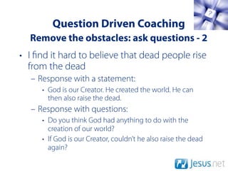 Question Driven Coaching
  Remove the obstacles: ask questions - 2
• I nd it hard to believe that dead people rise
  from the dead
  – Response with a statement:
     • God is our Creator. He created the world. He can
       then also raise the dead.
  – Response with questions:
     • Do you think God had anything to do with the
       creation of our world?
     • If God is our Creator, couldn’t he also raise the dead
       again?
 