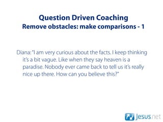 Question Driven Coaching
  Remove obstacles: make comparisons - 1


Diana: “I am very curious about the facts. I keep thinking
  it’s a bit vague. Like when they say heaven is a
  paradise. Nobody ever came back to tell us it’s really
  nice up there. How can you believe this?”
 