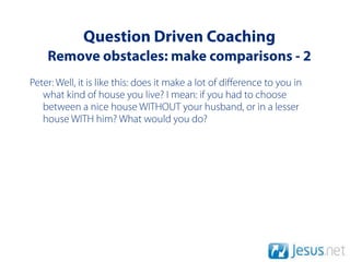 Question Driven Coaching
    Remove obstacles: make comparisons - 2
Peter: Well, it is like this: does it make a lot of diﬀerence to you in
   what kind of house you live? I mean: if you had to choose
   between a nice house WITHOUT your husband, or in a lesser
   house WITH him? What would you do?
 