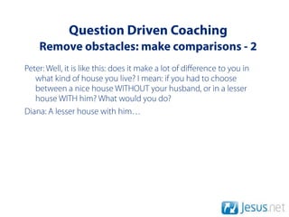 Question Driven Coaching
    Remove obstacles: make comparisons - 2
Peter: Well, it is like this: does it make a lot of diﬀerence to you in
   what kind of house you live? I mean: if you had to choose
   between a nice house WITHOUT your husband, or in a lesser
   house WITH him? What would you do?
Diana: A lesser house with him…
 
