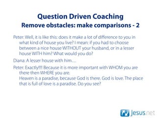 Question Driven Coaching
    Remove obstacles: make comparisons - 2
Peter: Well, it is like this: does it make a lot of diﬀerence to you in
   what kind of house you live? I mean: if you had to choose
   between a nice house WITHOUT your husband, or in a lesser
   house WITH him? What would you do?
Diana: A lesser house with him…
Peter: Exactly!!!! Because it is more important with WHOM you are
   there then WHERE you are.
   Heaven is a paradise, because God is there. God is love. The place
   that is full of love is a paradise. Do you see?
 
