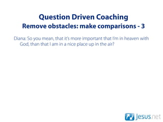 Question Driven Coaching
    Remove obstacles: make comparisons - 3
Diana: So you mean, that it’s more important that I’m in heaven with
   God, than that I am in a nice place up in the air?
 