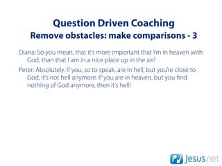 Question Driven Coaching
    Remove obstacles: make comparisons - 3
Diana: So you mean, that it’s more important that I’m in heaven with
   God, than that I am in a nice place up in the air?
Peter: Absolutely. If you, so to speak, are in hell, but you’re close to
   God, it’s not hell anymore. If you are in heaven, but you nd
   nothing of God anymore, then it’s hell!
 