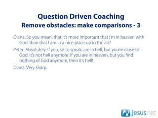 Question Driven Coaching
    Remove obstacles: make comparisons - 3
Diana: So you mean, that it’s more important that I’m in heaven with
   God, than that I am in a nice place up in the air?
Peter: Absolutely. If you, so to speak, are in hell, but you’re close to
   God, it’s not hell anymore. If you are in heaven, but you nd
   nothing of God anymore, then it’s hell!
Diana: Very sharp.
 