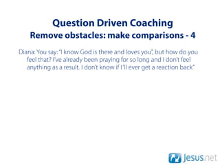 Question Driven Coaching
    Remove obstacles: make comparisons - 4
Diana: You say: “I know God is there and loves you”, but how do you
   feel that? I’ve already been praying for so long and I don’t feel
   anything as a result. I don’t know if I ‘ll ever get a reaction back”
 