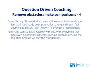 Question Driven Coaching
    Remove obstacles: make comparisons - 4
Diana: You say: “I know God is there and loves you”, but how do you
   feel that? I’ve already been praying for so long and I don’t feel
   anything as a result. I don’t know if I ‘ll ever get a reaction back”
Peter: God wants a RELATIONSHIP with you. With everything that
   goes with it. Sometimes it seems like God doesn’t listen, but that
   might be because we pray the wrong things.
 