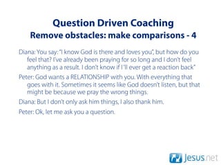 Question Driven Coaching
    Remove obstacles: make comparisons - 4
Diana: You say: “I know God is there and loves you”, but how do you
   feel that? I’ve already been praying for so long and I don’t feel
   anything as a result. I don’t know if I ‘ll ever get a reaction back”
Peter: God wants a RELATIONSHIP with you. With everything that
   goes with it. Sometimes it seems like God doesn’t listen, but that
   might be because we pray the wrong things.
Diana: But I don’t only ask him things, I also thank him.
Peter: Ok, let me ask you a question.
 